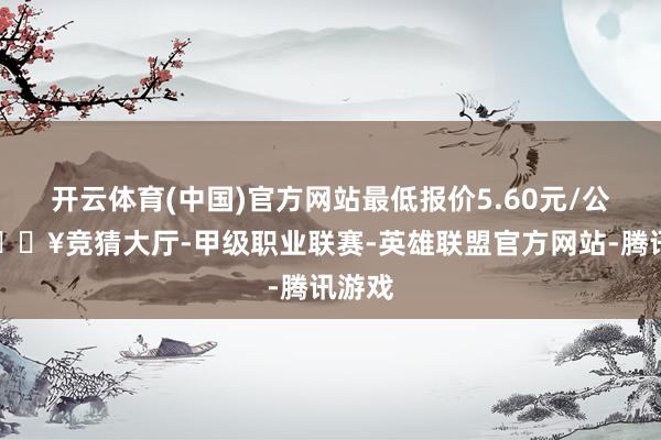 开云体育(中国)官方网站最低报价5.60元/公斤-🔥竞猜大厅-甲级职业联赛-英雄联盟官方网站-腾讯游戏