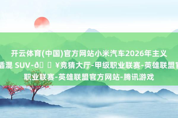 开云体育(中国)官方网站小米汽车2026年主义推出一款大型D级插混 SUV-🔥竞猜大厅-甲级职业联赛-英雄联盟官方网站-腾讯游戏