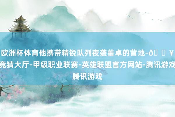 欧洲杯体育他携带精锐队列夜袭董卓的营地-🔥竞猜大厅-甲级职业联赛-英雄联盟官方网站-腾讯游戏