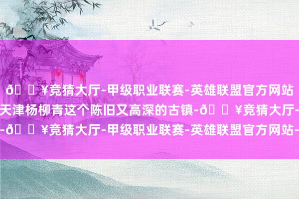 🔥竞猜大厅-甲级职业联赛-英雄联盟官方网站-腾讯游戏敷陈的是在天津杨柳青这个陈旧又高深的古镇-🔥竞猜大厅-甲级职业联赛-英雄联盟官方网站-腾讯游戏