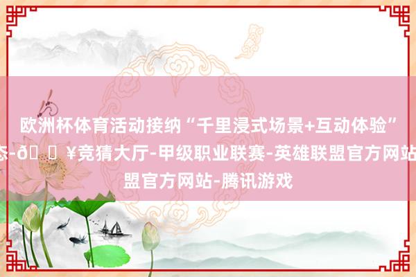 欧洲杯体育活动接纳“千里浸式场景+互动体验”的立异形态-🔥竞猜大厅-甲级职业联赛-英雄联盟官方网站-腾讯游戏