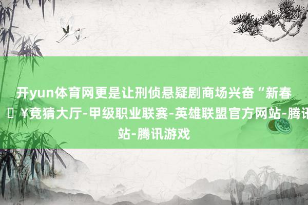开yun体育网更是让刑侦悬疑剧商场兴奋“新春”-🔥竞猜大厅-甲级职业联赛-英雄联盟官方网站-腾讯游戏