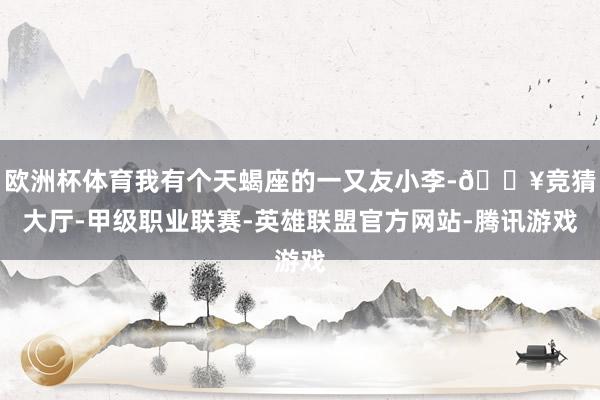 欧洲杯体育我有个天蝎座的一又友小李-🔥竞猜大厅-甲级职业联赛-英雄联盟官方网站-腾讯游戏