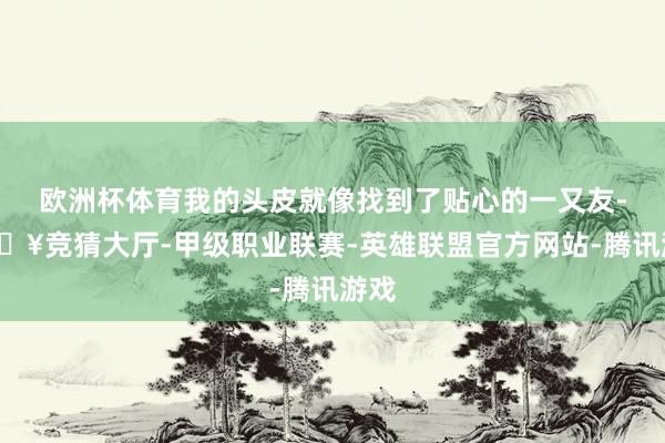 欧洲杯体育我的头皮就像找到了贴心的一又友-🔥竞猜大厅-甲级职业联赛-英雄联盟官方网站-腾讯游戏