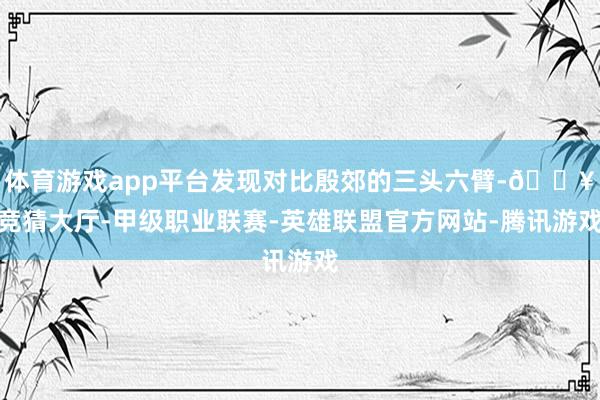 体育游戏app平台发现对比殷郊的三头六臂-🔥竞猜大厅-甲级职业联赛-英雄联盟官方网站-腾讯游戏