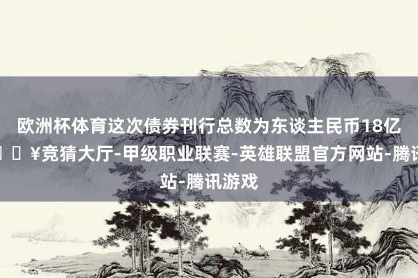 欧洲杯体育这次债券刊行总数为东谈主民币18亿元-🔥竞猜大厅-甲级职业联赛-英雄联盟官方网站-腾讯游戏