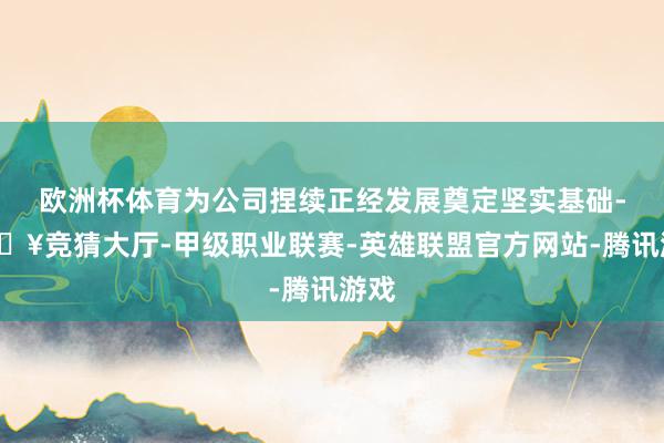 欧洲杯体育为公司捏续正经发展奠定坚实基础-🔥竞猜大厅-甲级职业联赛-英雄联盟官方网站-腾讯游戏