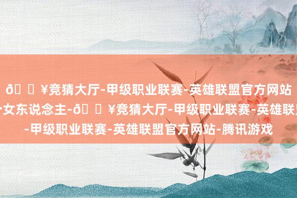 🔥竞猜大厅-甲级职业联赛-英雄联盟官方网站-腾讯游戏思看清一个女东说念主-🔥竞猜大厅-甲级职业联赛-英雄联盟官方网站-腾讯游戏