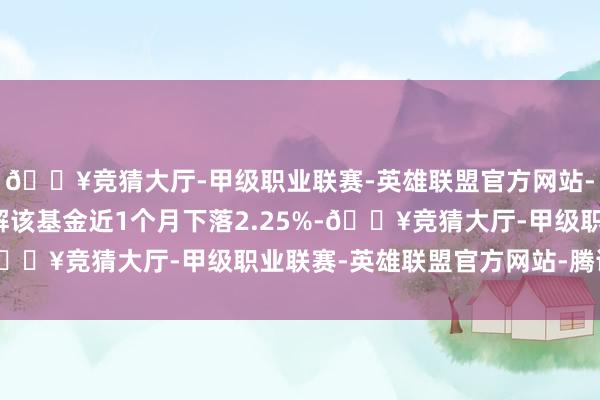 🔥竞猜大厅-甲级职业联赛-英雄联盟官方网站-腾讯游戏历史数据瓦解该基金近1个月下落2.25%-🔥竞猜大厅-甲级职业联赛-英雄联盟官方网站-腾讯游戏