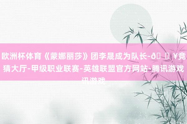 欧洲杯体育《蒙娜丽莎》团李晟成为队长-🔥竞猜大厅-甲级职业联赛-英雄联盟官方网站-腾讯游戏
