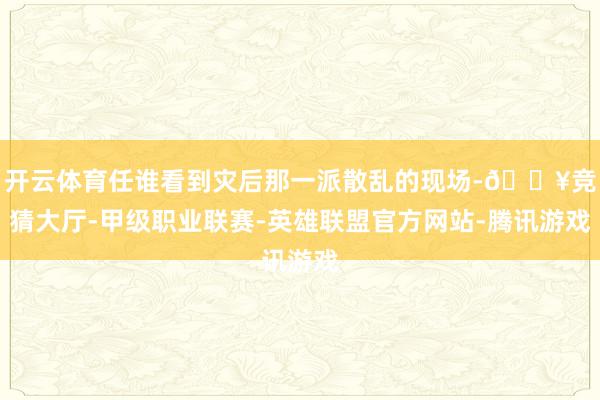 开云体育任谁看到灾后那一派散乱的现场-🔥竞猜大厅-甲级职业联赛-英雄联盟官方网站-腾讯游戏