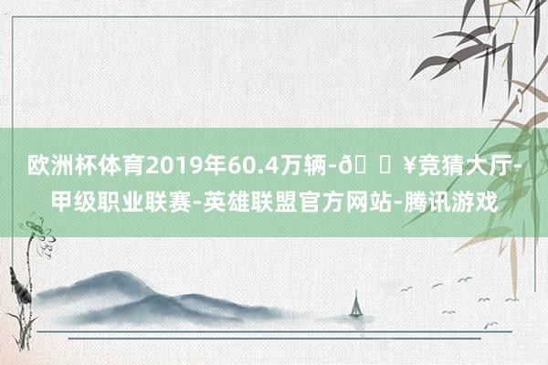 欧洲杯体育2019年60.4万辆-🔥竞猜大厅-甲级职业联赛-英雄联盟官方网站-腾讯游戏