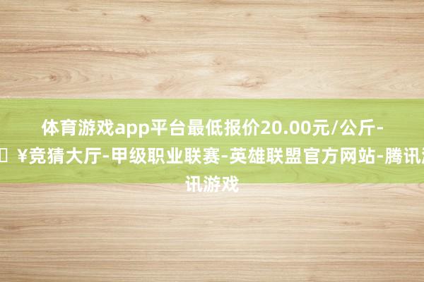 体育游戏app平台最低报价20.00元/公斤-🔥竞猜大厅-甲级职业联赛-英雄联盟官方网站-腾讯游戏