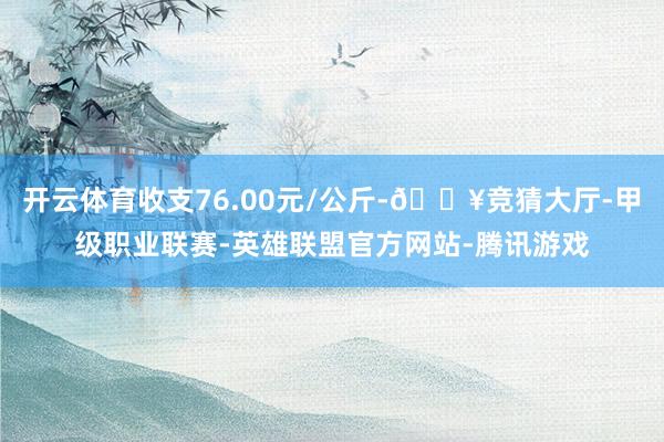 开云体育收支76.00元/公斤-🔥竞猜大厅-甲级职业联赛-英雄联盟官方网站-腾讯游戏