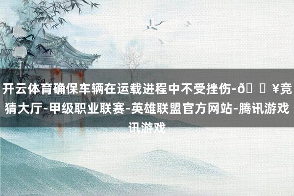 开云体育确保车辆在运载进程中不受挫伤-🔥竞猜大厅-甲级职业联赛-英雄联盟官方网站-腾讯游戏