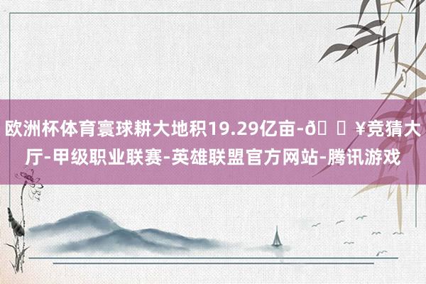 欧洲杯体育寰球耕大地积19.29亿亩-🔥竞猜大厅-甲级职业联赛-英雄联盟官方网站-腾讯游戏