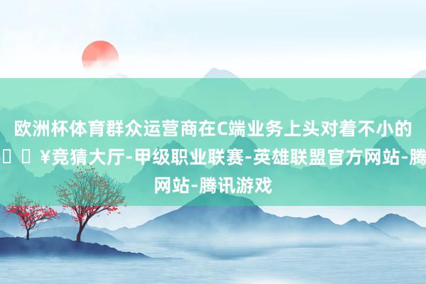 欧洲杯体育群众运营商在C端业务上头对着不小的挑战-🔥竞猜大厅-甲级职业联赛-英雄联盟官方网站-腾讯游戏