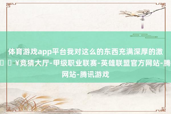 体育游戏app平台我对这么的东西充满深厚的激情”-🔥竞猜大厅-甲级职业联赛-英雄联盟官方网站-腾讯游戏