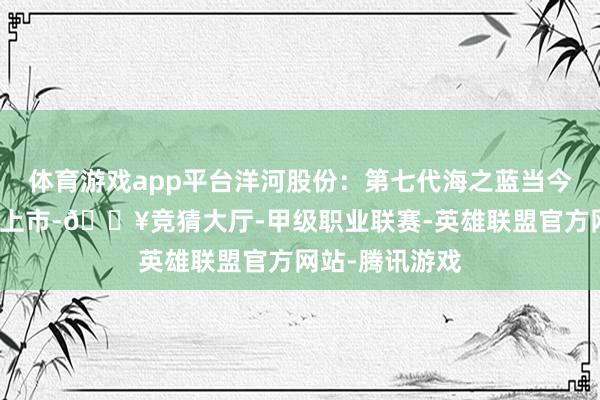 体育游戏app平台洋河股份：第七代海之蓝当今已在省内市集上市-🔥竞猜大厅-甲级职业联赛-英雄联盟官方网站-腾讯游戏