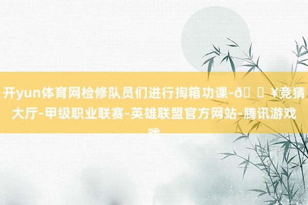 开yun体育网检修队员们进行掏箱功课-🔥竞猜大厅-甲级职业联赛-英雄联盟官方网站-腾讯游戏