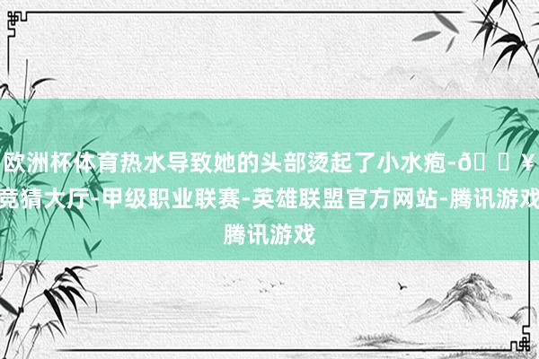 欧洲杯体育热水导致她的头部烫起了小水疱-🔥竞猜大厅-甲级职业联赛-英雄联盟官方网站-腾讯游戏
