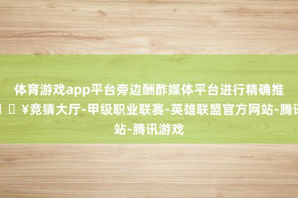 体育游戏app平台旁边酬酢媒体平台进行精确推论-🔥竞猜大厅-甲级职业联赛-英雄联盟官方网站-腾讯游戏