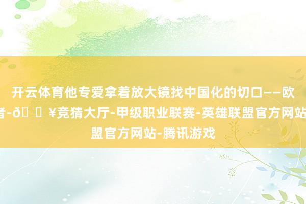 开云体育他专爱拿着放大镜找中国化的切口——欧洲的无产者-🔥竞猜大厅-甲级职业联赛-英雄联盟官方网站-腾讯游戏