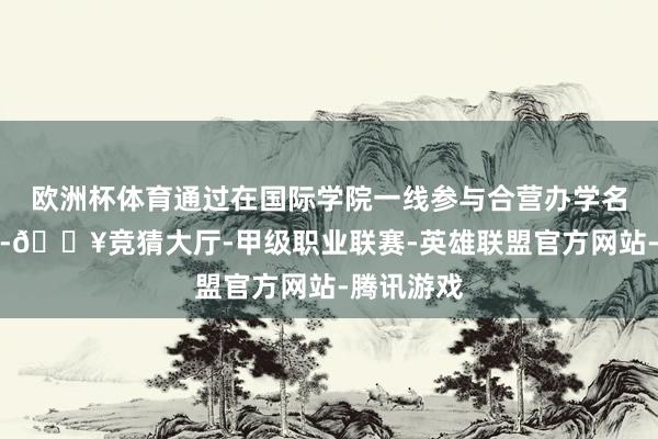 欧洲杯体育通过在国际学院一线参与合营办学名堂的锻练-🔥竞猜大厅-甲级职业联赛-英雄联盟官方网站-腾讯游戏