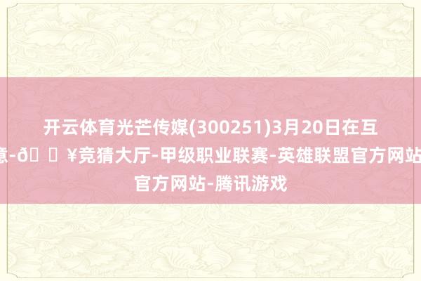 开云体育光芒传媒(300251)3月20日在互动平台暗意-🔥竞猜大厅-甲级职业联赛-英雄联盟官方网站-腾讯游戏