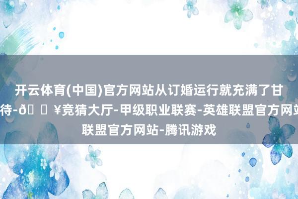 开云体育(中国)官方网站从订婚运行就充满了甘好意思与期待-🔥竞猜大厅-甲级职业联赛-英雄联盟官方网站-腾讯游戏