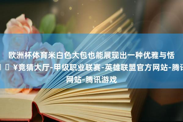 欧洲杯体育米白色大包也能展现出一种优雅与恬逸-🔥竞猜大厅-甲级职业联赛-英雄联盟官方网站-腾讯游戏