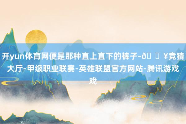 开yun体育网便是那种直上直下的裤子-🔥竞猜大厅-甲级职业联赛-英雄联盟官方网站-腾讯游戏