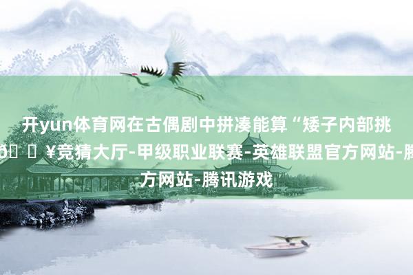 开yun体育网在古偶剧中拼凑能算“矮子内部挑帅哥”-🔥竞猜大厅-甲级职业联赛-英雄联盟官方网站-腾讯游戏