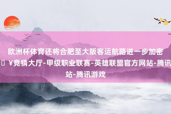 欧洲杯体育还将合肥至大阪客运航路进一步加密-🔥竞猜大厅-甲级职业联赛-英雄联盟官方网站-腾讯游戏