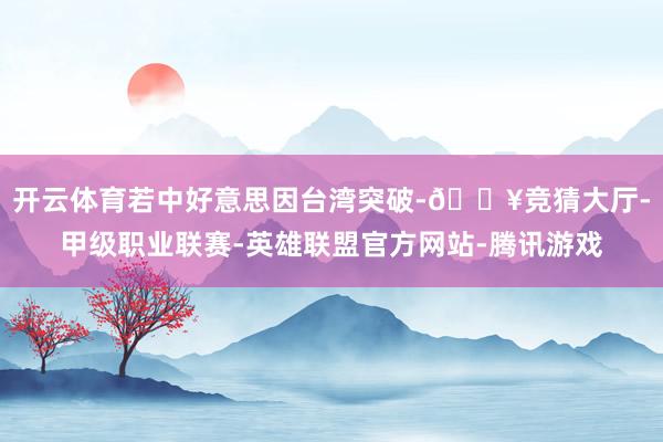 开云体育若中好意思因台湾突破-🔥竞猜大厅-甲级职业联赛-英雄联盟官方网站-腾讯游戏