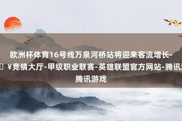 欧洲杯体育16号线万泉河桥站将迎来客流增长-🔥竞猜大厅-甲级职业联赛-英雄联盟官方网站-腾讯游戏