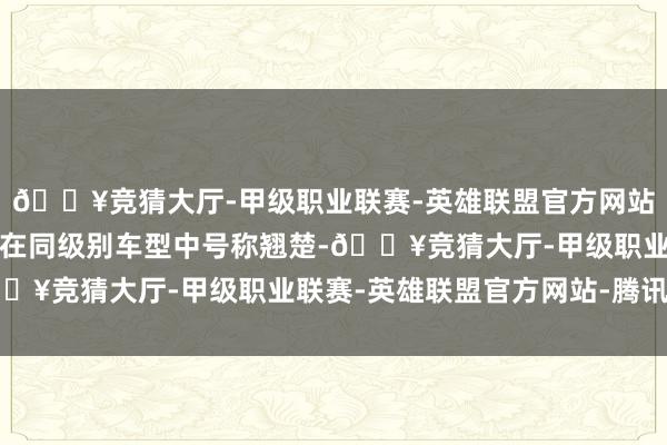 🔥竞猜大厅-甲级职业联赛-英雄联盟官方网站-腾讯游戏这么的数据在同级别车型中号称翘楚-🔥竞猜大厅-甲级职业联赛-英雄联盟官方网站-腾讯游戏