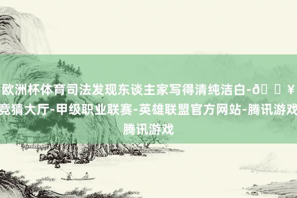欧洲杯体育司法发现东谈主家写得清纯洁白-🔥竞猜大厅-甲级职业联赛-英雄联盟官方网站-腾讯游戏