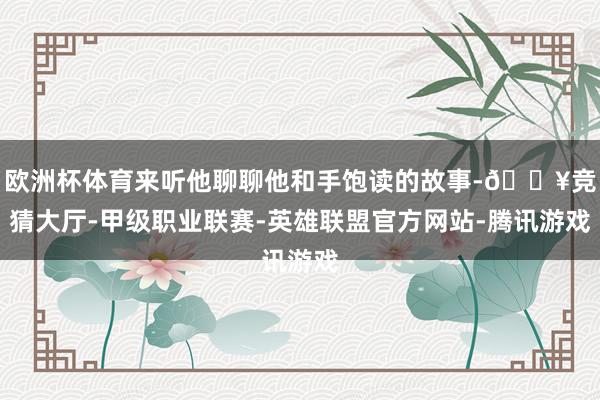 欧洲杯体育来听他聊聊他和手饱读的故事-🔥竞猜大厅-甲级职业联赛-英雄联盟官方网站-腾讯游戏