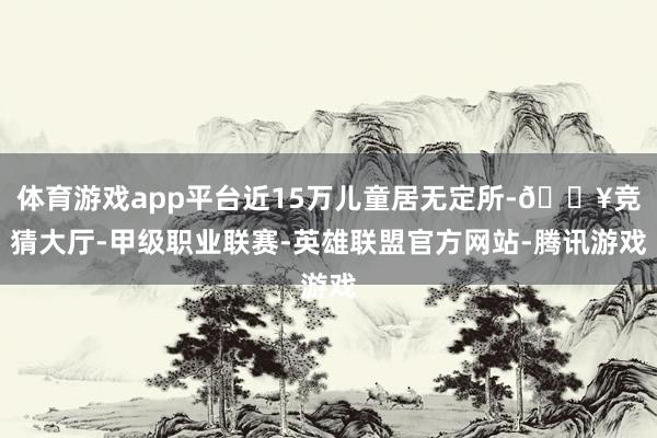 体育游戏app平台近15万儿童居无定所-🔥竞猜大厅-甲级职业联赛-英雄联盟官方网站-腾讯游戏