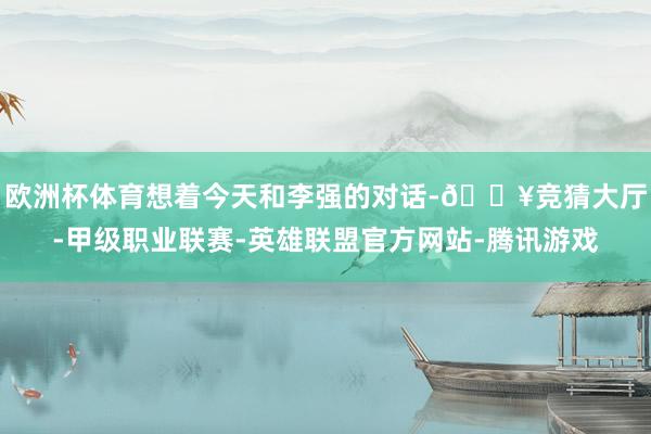 欧洲杯体育想着今天和李强的对话-🔥竞猜大厅-甲级职业联赛-英雄联盟官方网站-腾讯游戏