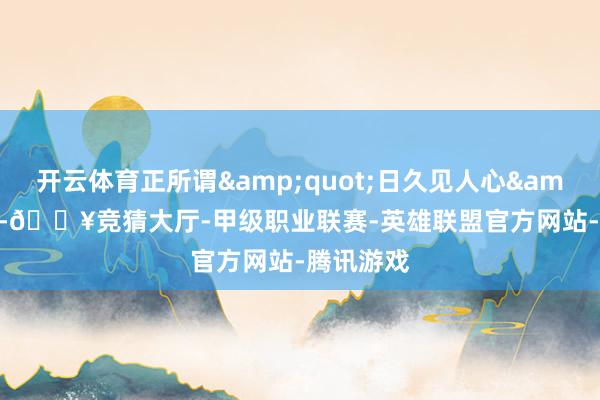 开云体育正所谓&quot;日久见人心&quot;-🔥竞猜大厅-甲级职业联赛-英雄联盟官方网站-腾讯游戏