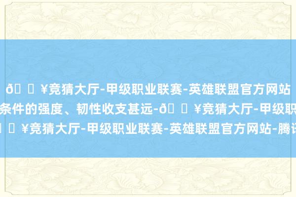 🔥竞猜大厅-甲级职业联赛-英雄联盟官方网站-腾讯游戏和国度规范条件的强度、韧性收支甚远-🔥竞猜大厅-甲级职业联赛-英雄联盟官方网站-腾讯游戏