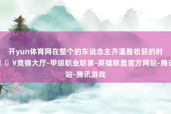 开yun体育网在整个的东说念主齐温雅收获的时候-🔥竞猜大厅-甲级职业联赛-英雄联盟官方网站-腾讯游戏