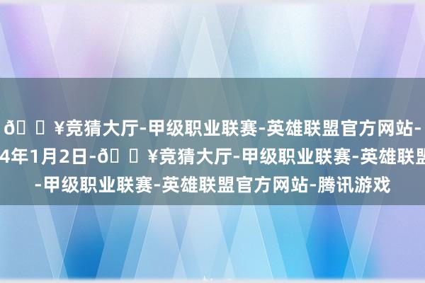 🔥竞猜大厅-甲级职业联赛-英雄联盟官方网站-腾讯游戏起原是2024年1月2日-🔥竞猜大厅-甲级职业联赛-英雄联盟官方网站-腾讯游戏