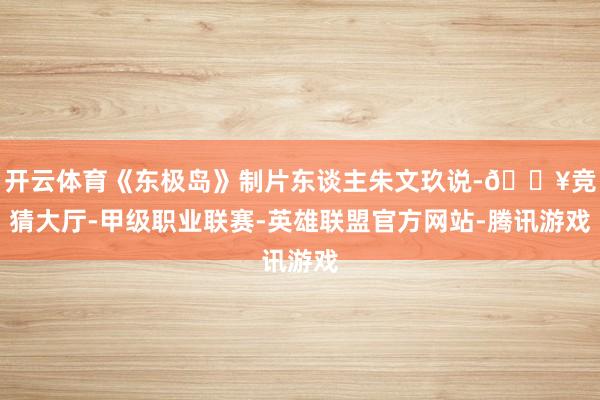 开云体育《东极岛》制片东谈主朱文玖说-🔥竞猜大厅-甲级职业联赛-英雄联盟官方网站-腾讯游戏