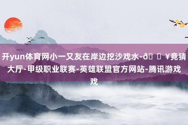 开yun体育网小一又友在岸边挖沙戏水-🔥竞猜大厅-甲级职业联赛-英雄联盟官方网站-腾讯游戏