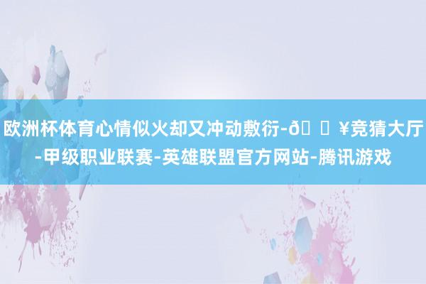 欧洲杯体育心情似火却又冲动敷衍-🔥竞猜大厅-甲级职业联赛-英雄联盟官方网站-腾讯游戏