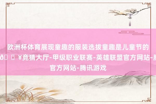 欧洲杯体育展现童趣的服装选拔童趣是儿童节的要害词-🔥竞猜大厅-甲级职业联赛-英雄联盟官方网站-腾讯游戏
