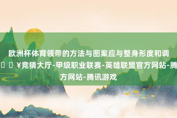 欧洲杯体育领带的方法与图案应与整身形度和调解解-🔥竞猜大厅-甲级职业联赛-英雄联盟官方网站-腾讯游戏